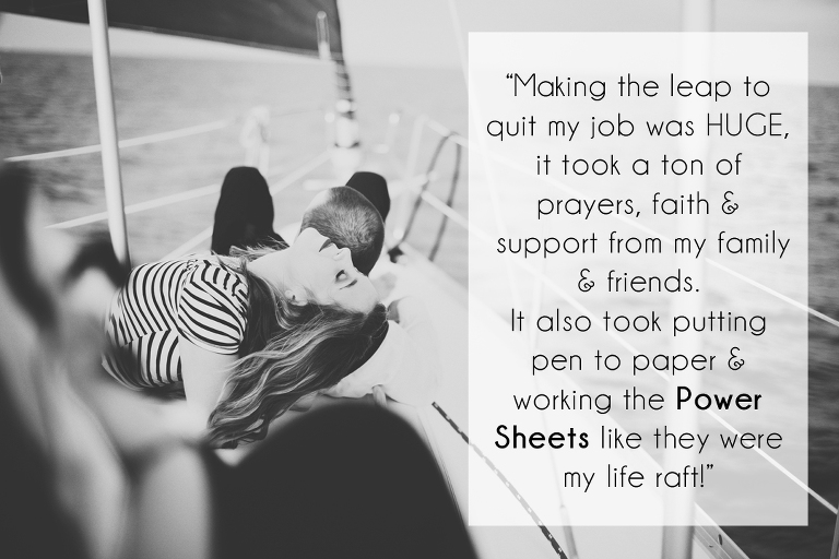 Making the leap to quit my job was HUGE, it took a ton of prayers, faith and support from my family and friends. It also took putting pen to paper and working the Power Sheets like they were my life raft!